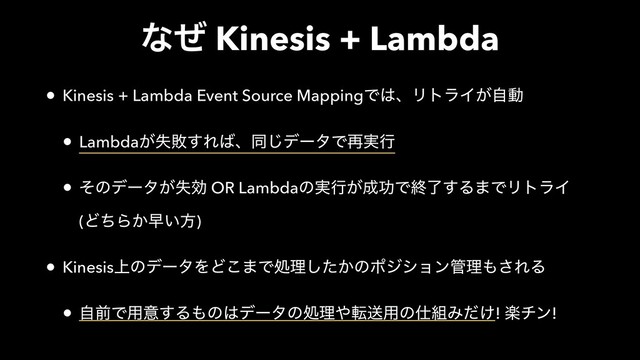 ͳͥ Kinesis + Lambda
• Kinesis + Lambda Event Source MappingͰ͸ɺϦτϥΠ͕ࣗಈ
• Lambda͕ࣦഊ͢Ε͹ɺಉ͡σʔλͰ࠶࣮ߦ
• ͦͷσʔλ͕ࣦޮ OR Lambdaͷ࣮ߦ͕੒ޭͰऴྃ͢Δ·ͰϦτϥΠ 
(ͲͪΒ͔ૣ͍ํ)
• Kinesis্ͷσʔλΛͲ͜·Ͱॲཧ͔ͨ͠ͷϙδγϣϯ؅ཧ΋͞ΕΔ
• ࣗલͰ༻ҙ͢Δ΋ͷ͸σʔλͷॲཧ΍సૹ༻ͷ࢓૊Έ͚ͩ! ָνϯ!
