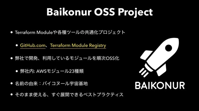 Baikonur OSS Project
• Terraform Module΍֤छπʔϧͷڞ௨ԽϓϩδΣΫτ
• GitHub.comɺTerraform Module Registry
• ฐࣾͰ։ൃɺར༻͍ͯ͠ΔϞδϡʔϧΛॱ࣍OSSԽ
• ฐࣾ಺: AWSϞδϡʔϧ23छྨ
• ໊લͷ༝དྷɿόΠίψʔϧӉ஦ج஍
• ͦͷ··࢖͑Δɺ͙͢ల։Ͱ͖ΔϕετϓϥΫςΟε
