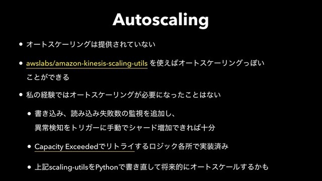 Autoscaling
• ΦʔτεέʔϦϯά͸ఏڙ͞Ε͍ͯͳ͍
• awslabs/amazon-kinesis-scaling-utils Λ࢖͑͹ΦʔτεέʔϦϯάͬΆ͍ 
͜ͱ͕Ͱ͖Δ
• ࢲͷܦݧͰ͸ΦʔτεέʔϦϯά͕ඞཁʹͳͬͨ͜ͱ͸ͳ͍
• ॻ͖ࠐΈɺಡΈࠐΈࣦഊ਺ͷ؂ࢹΛ௥Ճ͠ɺ 
ҟৗݕ஌ΛτϦΨʔʹखಈͰγϟʔυ૿ՃͰ͖Ε͹े෼
• Capacity ExceededͰϦτϥΠ͢ΔϩδοΫ֤ॴͰ࣮૷ࡁΈ
• ্هscaling-utilsΛPythonͰॻ͖௚ͯ͠কདྷతʹΦʔτεέʔϧ͢Δ͔΋
