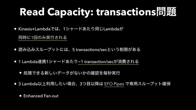 Read Capacity: transactions໰୊
• Kinesis+LambdaͰ͸ɺ1γϟʔυ͋ͨΓಉ͡Lambda͕ 
ಉ࣌ʹ1ճͷΈ࣮ߦ͞ΕΔ
• ಡΈࠐΈεϧʔϓοτʹ͸ɺ5 transactions/secͱ͍͏੍ݶ͕͋Δ
• 1 Lambda࿈ܞ1γϟʔυ͋ͨΓ~1 transaction/sec͕ফඅ͞ΕΔ
• ॲཧͰ͖Δ৽͍͠σʔλ͕ͳ͍͔ͷ֬ೝΛຖඵ࣮ߦ
• 3 LambdaҎ্ར༻͍ͨ͠৔߹ɺ3ͭ໨Ҏ߱͸ EFO Pipes Ͱઐ༻εϧʔϓοτ֬อ
• Enhanced Fan-out
