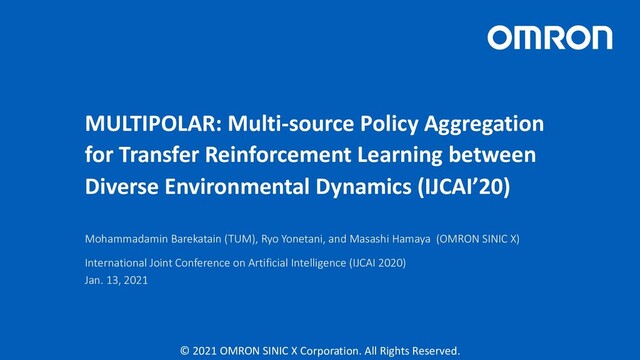 © 2021 OMRON SINIC X Corporation. All Rights Reserved.
MULTIPOLAR: Multi-source Policy Aggregation
for Transfer Reinforcement Learning between
Diverse Environmental Dynamics (IJCAI’20)
Mohammadamin Barekatain (TUM), Ryo Yonetani, and Masashi Hamaya (OMRON SINIC X)
International Joint Conference on Artificial Intelligence (IJCAI 2020)
Jan. 13, 2021
