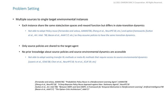 Problem Setting
• Multiple sources to single target environmental instances
• Each instance share the same state/action spaces and reward function but differs in state-transition dynamics
• Not able to adopt Policy reuse [Fernandez and veloso, AAMAS’06; Zheng et al., NeurIPS’18; etc.] and option frameworks [Sutton
et al., Art. Intel. ’98; Bacon et al., AAAI‘17; etc.] as they assume policies to have the same transition dynamics.
• Only source policies are shared to the target agent
• No prior knowledge about source policies and source environmental dynamics are accessible
• Not able to adopt existing transfer RL methods or meta-RL methods that require access to source environmental dynamics
[Lazaric et al., ICML’08; Chen et al., NeurIPS’18; Yu et al., ICLR’19; etc]
[Fernandez and veloso, AAMAS’06] “Probabilistic Policy Reuse in a Reinforcement Learning Agent”, AAMAS’06
[Zheng et al., NeurIPS’18] “A Deep Bayesian Policy Reuse Approach against Non- Stationary Agents”, NeurIPS’18
[Sutton et al., Art. Intel.’98] “Between MDPs and Semi-MDPs: A Framework for Temporal Abstraction in Reinforcement Learning”, Artificial Intelligence’98
[Bacon et al., AAAI’17] “The Option-Critic Architecture”, AAAI’17
(c) 2021 OMRON SINIC X Corporation. All Rights Reserved.
