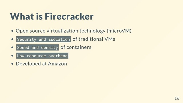 What is Firecracker
Open source virtualization technology (microVM)
Security and isolation of traditional VMs
Speed and density of containers
Low resource overhead
Developed at Amazon
16

