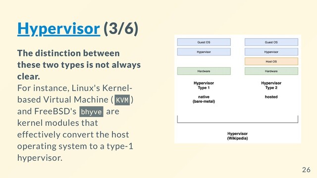 Hypervisor (3/6)
The distinction between
these two types is not always
clear.
For instance, Linux's Kernel-
based Virtual Machine ( KVM )
and FreeBSD's bhyve are
kernel modules that
effectively convert the host
operating system to a type-1
hypervisor.
26
