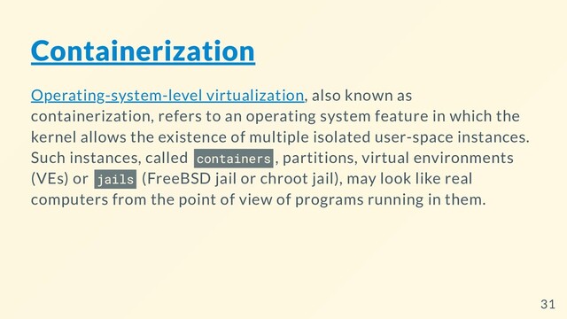 Containerization
Operating-system-level virtualization, also known as
containerization, refers to an operating system feature in which the
kernel allows the existence of multiple isolated user-space instances.
Such instances, called containers , partitions, virtual environments
(VEs) or jails (FreeBSD jail or chroot jail), may look like real
computers from the point of view of programs running in them.
31
