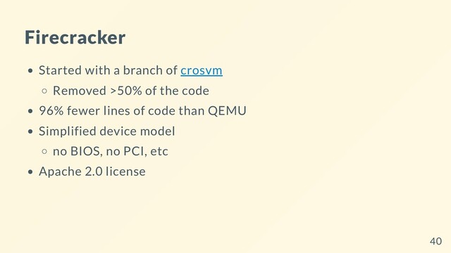 Firecracker
Started with a branch of crosvm
Removed >50% of the code
96% fewer lines of code than QEMU
Simplified device model
no BIOS, no PCI, etc
Apache 2.0 license
40
