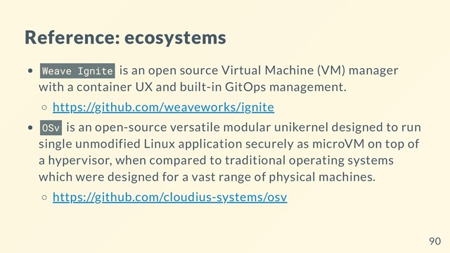 Reference: ecosystems
Weave Ignite is an open source Virtual Machine (VM) manager
with a container UX and built-in GitOps management.
https://github.com/weaveworks/ignite
OSv is an open-source versatile modular unikernel designed to run
single unmodified Linux application securely as microVM on top of
a hypervisor, when compared to traditional operating systems
which were designed for a vast range of physical machines.
https://github.com/cloudius-systems/osv
90
