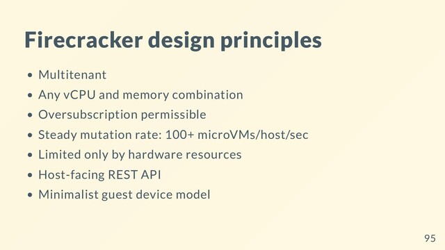 Firecracker design principles
Multitenant
Any vCPU and memory combination
Oversubscription permissible
Steady mutation rate: 100+ microVMs/host/sec
Limited only by hardware resources
Host-facing REST API
Minimalist guest device model
95
