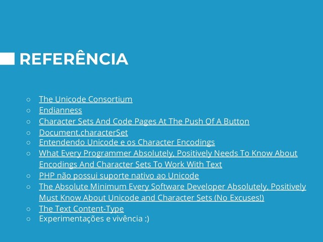 REFERÊNCIA
○ The Unicode Consortium
○ Endianness
○ Character Sets And Code Pages At The Push Of A Button
○ Document.characterSet
○ Entendendo Unicode e os Character Encodings
○ What Every Programmer Absolutely, Positively Needs To Know About
Encodings And Character Sets To Work With Text
○ PHP não possui suporte nativo ao Unicode
○ The Absolute Minimum Every Software Developer Absolutely, Positively
Must Know About Unicode and Character Sets (No Excuses!)
○ The Text Content-Type
○ Experimentações e vivência :)

