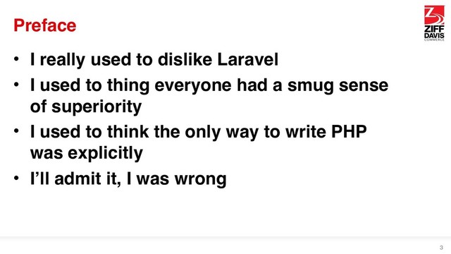 Preface
• I really used to dislike Laravel
• I used to thing everyone had a smug sense
of superiority
• I used to think the only way to write PHP
was explicitly
• I’ll admit it, I was wrong
3
