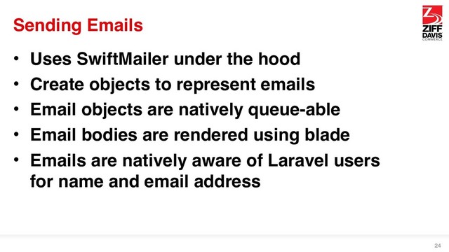 Sending Emails
• Uses SwiftMailer under the hood
• Create objects to represent emails
• Email objects are natively queue-able
• Email bodies are rendered using blade
• Emails are natively aware of Laravel users
for name and email address
24
