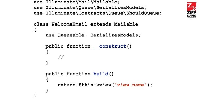 use Illuminate\Mail\Mailable;
use Illuminate\Queue\SerializesModels;
use Illuminate\Contracts\Queue\ShouldQueue;
class WelcomeEmail extends Mailable
{
use Queueable, SerializesModels;
public function __construct()
{
//
}
public function build()
{
return $this->view('view.name');
}
}

