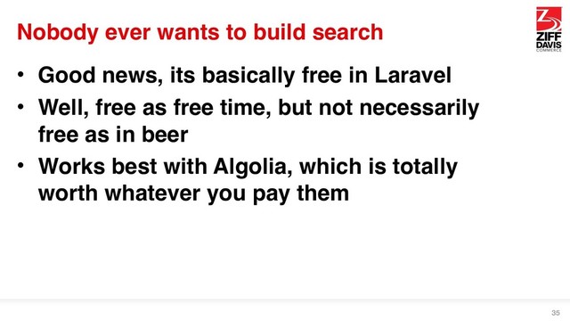 Nobody ever wants to build search
• Good news, its basically free in Laravel
• Well, free as free time, but not necessarily
free as in beer
• Works best with Algolia, which is totally
worth whatever you pay them
35
