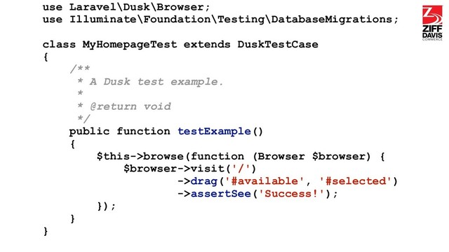 use Laravel\Dusk\Browser;
use Illuminate\Foundation\Testing\DatabaseMigrations;
class MyHomepageTest extends DuskTestCase
{
/**
* A Dusk test example.
*
* @return void
*/
public function testExample()
{
$this->browse(function (Browser $browser) {
$browser->visit('/')
->drag('#available', '#selected')
->assertSee('Success!');
});
}
}
