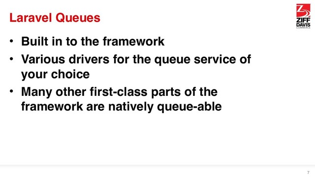 Laravel Queues
• Built in to the framework
• Various drivers for the queue service of
your choice
• Many other first-class parts of the
framework are natively queue-able
7

