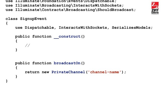 use Illuminate\Foundation\Events\Dispatchable;
use Illuminate\Broadcasting\InteractsWithSockets;
use Illuminate\Contracts\Broadcasting\ShouldBroadcast;
class SignupEvent
{
use Dispatchable, InteractsWithSockets, SerializesModels;
public function __construct()
{
//
}
public function broadcastOn()
{
return new PrivateChannel('channel-name');
}
}
