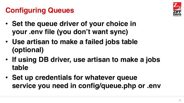 Configuring Queues
• Set the queue driver of your choice in
your .env file (you don’t want sync)
• Use artisan to make a failed jobs table
(optional)
• If using DB driver, use artisan to make a jobs
table
• Set up credentials for whatever queue
service you need in config/queue.php or .env
8
