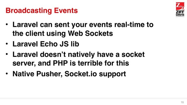 Broadcasting Events
• Laravel can sent your events real-time to
the client using Web Sockets
• Laravel Echo JS lib
• Laravel doesn’t natively have a socket
server, and PHP is terrible for this
• Native Pusher, Socket.io support
72
