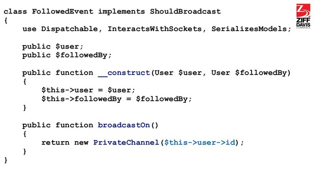 class FollowedEvent implements ShouldBroadcast
{
use Dispatchable, InteractsWithSockets, SerializesModels;
public $user;
public $followedBy;
public function __construct(User $user, User $followedBy)
{
$this->user = $user;
$this->followedBy = $followedBy;
}
public function broadcastOn()
{
return new PrivateChannel($this->user->id);
}
}
