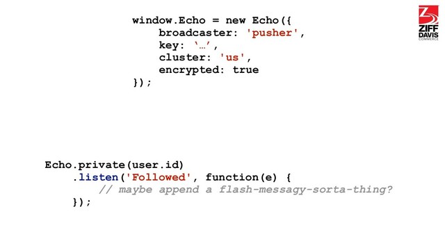 window.Echo = new Echo({
broadcaster: 'pusher',
key: ‘…’,
cluster: 'us',
encrypted: true
});
Echo.private(user.id)
.listen('Followed', function(e) {
// maybe append a flash-messagy-sorta-thing?
});

