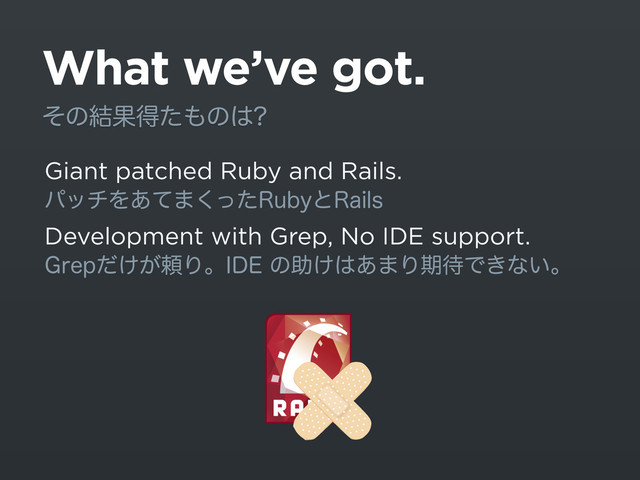 What we’ve got.
Giant patched Ruby and Rails.
ύονΛ͋ͯ·ͬͨ͘3VCZͱ3BJMT
Development with Grep, No IDE support.
(SFQ͚͕ͩཔΓɻ*%&ͷॿ͚͸͋·Γظ଴Ͱ͖ͳ͍ɻ
ͦͷ݁Ռಘͨ΋ͷ͸
