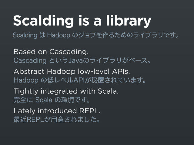 Scalding is a library
Based on Cascading.
$BTDBEJOHͱ͍͏+BWBͷϥΠϒϥϦ͕ϕʔεɻ
Abstract Hadoop low-level APIs.
)BEPPQͷ௿Ϩϕϧ"1*͕ൿಗ͞Ε͍ͯ·͢ɻ
Tightly integrated with Scala.
׬શʹ4DBMBͷ؀ڥͰ͢ɻ
Lately introduced REPL.
࠷ۙ3&1-͕༻ҙ͞Ε·ͨ͠ɻ
4DBMEJOH͸)BEPPQͷδϣϒΛ࡞ΔͨΊͷϥΠϒϥϦͰ͢ɻ
