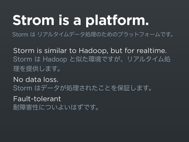 Strom is a platform.
Storm is similar to Hadoop, but for realtime.
4UPSN͸)BEPPQͱࣅͨ؀ڥͰ͕͢ɺϦΞϧλΠϜॲ
ཧΛఏڙ͠·͢ɻ
No data loss.
4UPSN͸σʔλ͕ॲཧ͞Εͨ͜ͱΛอূ͠·͢ɻ
Fault-tolerant
଱ো֐ੑʹ͍ͭΑ͍͸ͣͰ͢ɻ
4UPSN͸ϦΞϧλΠϜσʔλॲཧͷͨΊͷϓϥοτϑΥʔϜͰ͢ɻ
