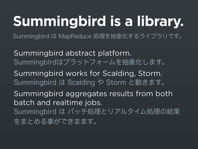 Summingbird is a library.
Summingbird abstract platform.
4VNNJOHCJSE͸ϓϥοτϑΥʔϜΛந৅Խ͠·͢ɻ
Summingbird works for Scalding, Storm.
4VNNJOHCJSE͸4DBMEJOH΍4UPSNͱಈ͖·͢ɻ
Summingbird aggregates results from both
batch and realtime jobs.
4VNNJOHCJSE͸όονॲཧͱϦΞϧλΠϜॲཧͷ݁Ռ
Λ·ͱΊΔࣄ͕Ͱ͖··͢ɻ
4VNNJOHCJSE͸.BQ3FEVDFॲཧΛந৅Խ͢ΔϥΠϒϥϦͰ͢ɻ

