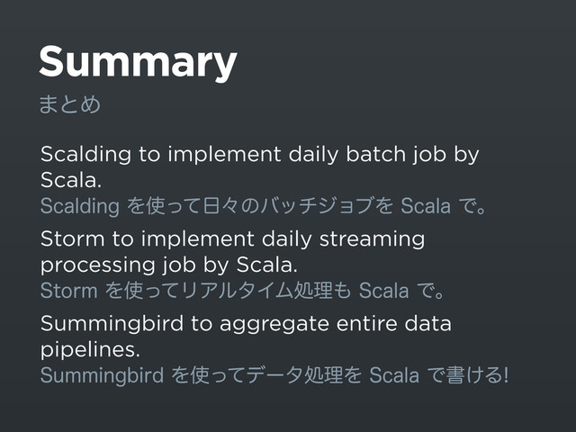 Summary
Scalding to implement daily batch job by
Scala.
4DBMEJOHΛ࢖ͬͯ೔ʑͷόονδϣϒΛ4DBMBͰɻ
Storm to implement daily streaming
processing job by Scala.
4UPSNΛ࢖ͬͯϦΞϧλΠϜॲཧ΋4DBMBͰɻ
Summingbird to aggregate entire data
pipelines.
4VNNJOHCJSEΛ࢖ͬͯσʔλॲཧΛ4DBMBͰॻ͚Δ
·ͱΊ
