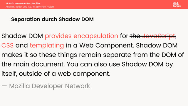 SPA-Framework-Ratatouille:
Angular, React und Co. im gleichen Projekt
Separation durch Shadow DOM
Shadow DOM provides encapsulation for the JavaScript,
CSS and templating in a Web Component. Shadow DOM
makes it so these things remain separate from the DOM of
the main document. You can also use Shadow DOM by
itself, outside of a web component.
— Mozilla Developer Network
