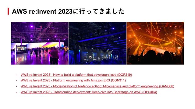 - AWS re:Invent 2023 - How to build a platform that developers love (DOP219)
- AWS re:Invent 2023 - Platform engineering with Amazon EKS (CON311)
- AWS re:Invent 2023 - Modernization of Nintendo eShop: Microservice and platform engineering (GAM306)
- AWS re:Invent 2023 - Transforming deployment: Deep dive into Backstage on AWS (OPN404)
AWS re:Invent 2023に⾏ってきました
