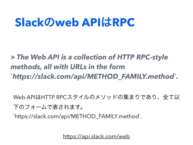 Slackͷweb API͸RPC
> The Web API is a collection of HTTP RPC-style
methods, all with URLs in the form
`https://slack.com/api/METHOD_FAMILY.method`.
https://api.slack.com/web
Web API͸HTTP RPCελΠϧͷϝιουͷू·ΓͰ͋ΓɺશͯҎ
ԼͷϑΥʔϜͰද͞Ε·͢ɻ
`https://slack.com/api/METHOD_FAMILY.method`.
