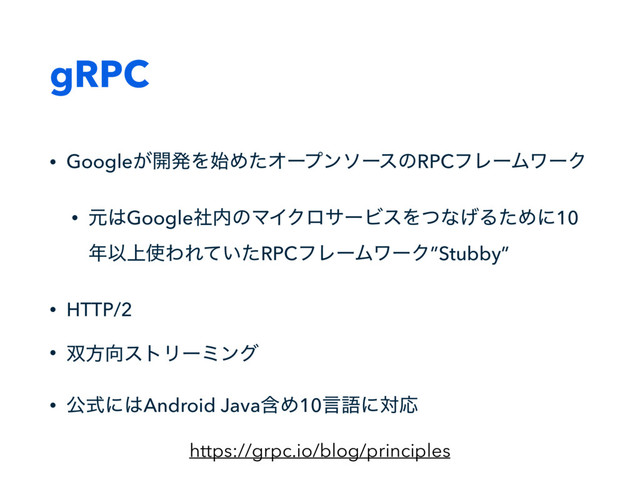 gRPC
• Google͕։ൃΛ࢝ΊͨΦʔϓϯιʔεͷRPCϑϨʔϜϫʔΫ
• ݩ͸Googleࣾ಺ͷϚΠΫϩαʔϏεΛͭͳ͛ΔͨΊʹ10
೥Ҏ্࢖ΘΕ͍ͯͨRPCϑϨʔϜϫʔΫ”Stubby”
• HTTP/2
• ૒ํ޲ετϦʔϛϯά
• ެࣜʹ͸Android JavaؚΊ10ݴޠʹରԠ
https://grpc.io/blog/principles
