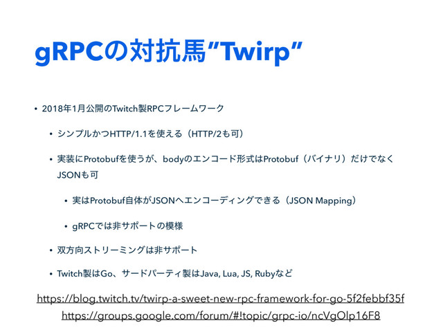gRPCͷର߅അ”Twirp”
• 2018೥1݄ެ։ͷTwitch੡RPCϑϨʔϜϫʔΫ
• γϯϓϧ͔ͭHTTP/1.1Λ࢖͑ΔʢHTTP/2΋Մʣ
• ࣮૷ʹProtobufΛ࢖͏͕ɺbodyͷΤϯίʔυܗࣜ͸ProtobufʢόΠφϦʣ͚ͩͰͳ͘
JSON΋Մ
• ࣮͸Protobufࣗମ͕JSON΁ΤϯίʔσΟϯάͰ͖ΔʢJSON Mappingʣ
• gRPCͰ͸ඇαϙʔτͷ໛༷
• ૒ํ޲ετϦʔϛϯά͸ඇαϙʔτ
• Twitch੡͸GoɺαʔυύʔςΟ੡͸Java, Lua, JS, RubyͳͲ
https://blog.twitch.tv/twirp-a-sweet-new-rpc-framework-for-go-5f2febbf35f
https://groups.google.com/forum/#!topic/grpc-io/ncVgOlp16F8
