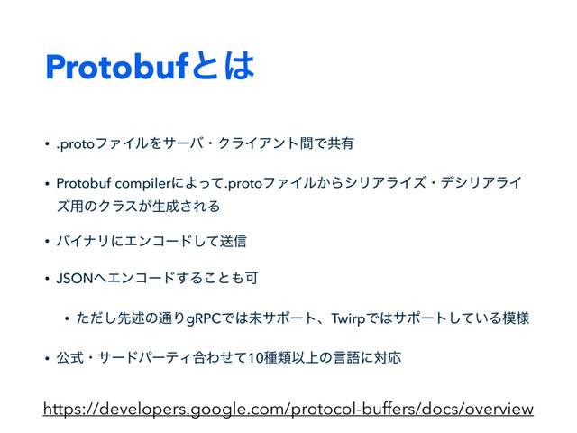 Protobufͱ͸
• .protoϑΝΠϧΛαʔόɾΫϥΠΞϯτؒͰڞ༗
• Protobuf compilerʹΑͬͯ.protoϑΝΠϧ͔ΒγϦΞϥΠζɾσγϦΞϥΠ
ζ༻ͷΫϥε͕ੜ੒͞ΕΔ
• όΠφϦʹΤϯίʔυͯ͠ૹ৴
• JSON΁Τϯίʔυ͢Δ͜ͱ΋Մ
• ͨͩ͠ઌड़ͷ௨ΓgRPCͰ͸ະαϙʔτɺTwirpͰ͸αϙʔτ͍ͯ͠Δ໛༷
• ެࣜɾαʔυύʔςΟ߹Θͤͯ10छྨҎ্ͷݴޠʹରԠ
https://developers.google.com/protocol-buffers/docs/overview
