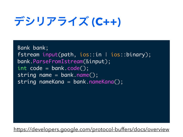 σγϦΞϥΠζ (C++)
Bank bank;
fstream input(path, ios::in | ios::binary);
bank.ParseFromIstream(&input);
int code = bank.code();
string name = bank.name();
string nameKana = bank.nameKana();
https://developers.google.com/protocol-buffers/docs/overview
