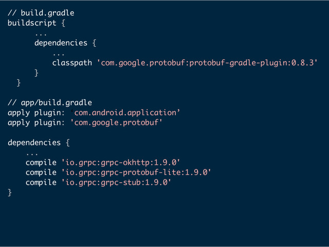 // build.gradle
buildscript {
...
dependencies {
...
classpath 'com.google.protobuf:protobuf-gradle-plugin:0.8.3'
}
}
// app/build.gradle
apply plugin: ‘com.android.application’
apply plugin: 'com.google.protobuf'
dependencies {
...
compile 'io.grpc:grpc-okhttp:1.9.0'
compile 'io.grpc:grpc-protobuf-lite:1.9.0'
compile 'io.grpc:grpc-stub:1.9.0'
}
