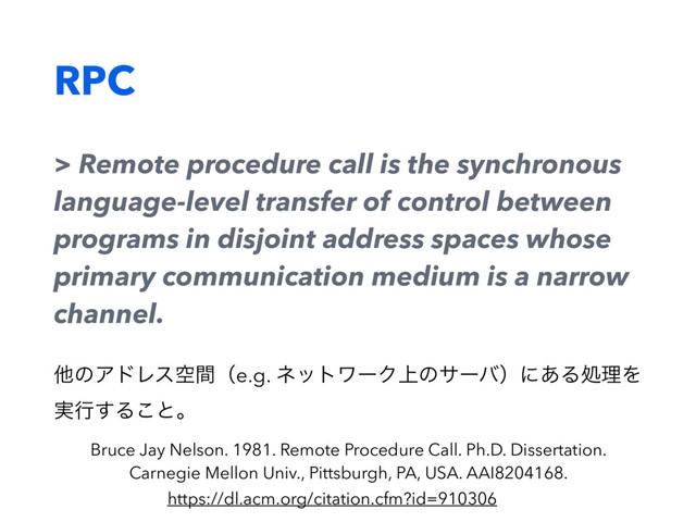RPC
> Remote procedure call is the synchronous
language-level transfer of control between
programs in disjoint address spaces whose
primary communication medium is a narrow
channel.
ଞͷΞυϨεۭؒʢe.g. ωοτϫʔΫ্ͷαʔόʣʹ͋ΔॲཧΛ
࣮ߦ͢Δ͜ͱɻ
Bruce Jay Nelson. 1981. Remote Procedure Call. Ph.D. Dissertation.
Carnegie Mellon Univ., Pittsburgh, PA, USA. AAI8204168.
https://dl.acm.org/citation.cfm?id=910306
