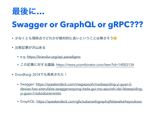 ࠷ޙʹ…
Swagger or GraphQL or gRPC???
• গͳ͘ͱ΋ݱ࣌఺ͰͲΕ͔͕ઈରతʹྑ͍ͱ͍͏͜ͱ͸ແͦ͞͏
• ൺֱهࣄ͕୔ࢁ͋Δ
• e.g. https://brandur.org/api-paradigms
• ͜ͷهࣄʹର͢Δٞ࿦: https://news.ycombinator.com/item?id=14003134
• DroidKaigi 2018Ͱ΋ൃද͞Εͨʂ
• Swagger: https://speakerdeck.com/magiepooh/madaapiding-yi-guan-li-
dexiao-hao-siterufalse-swaggerwoyong-itada-gui-mo-apurishi-dai-falseapiding-
yi-guan-li-tokodozienereto
• GraphQL: https://speakerdeck.com/gfx/subarasikigraphqlfalsesekaiheyoukoso
