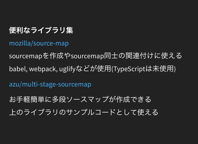 便利なライブラリ集
mozilla/source-map
sourcemap
を作成やsourcemap
同士の関連付けに使える
babel, webpack, uglify
などが使用(TypeScript
は未使用)
azu/multi-stage-sourcemap
お手軽簡単に多段ソースマップが作成できる
上のライブラリのサンプルコードとして使える
