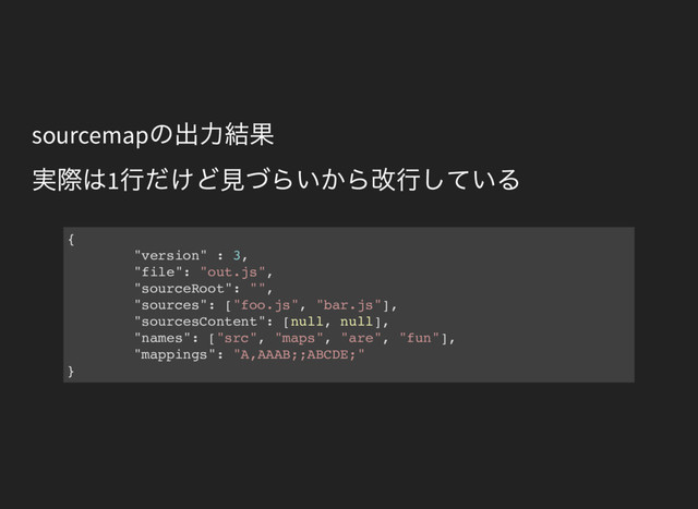 sourcemap
の出力結果
実際は1
行だけど見づらいから改行している
{
"version" : 3,
"file": "out.js",
"sourceRoot": "",
"sources": ["foo.js", "bar.js"],
"sourcesContent": [null, null],
"names": ["src", "maps", "are", "fun"],
"mappings": "A,AAAB;;ABCDE;"
}
