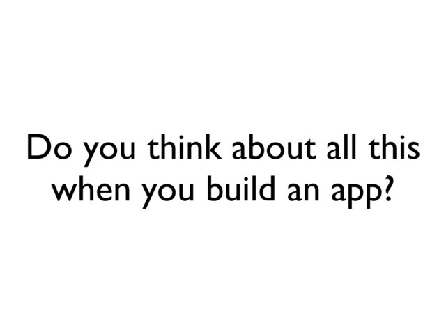 Do you think about all this
when you build an app?
