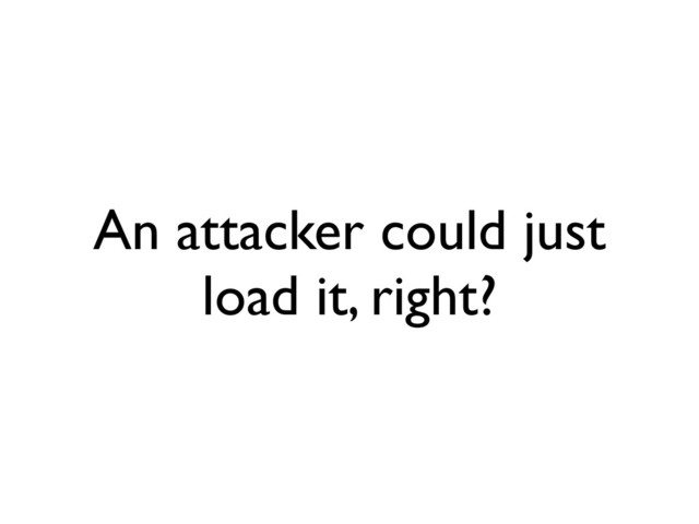 An attacker could just
load it, right?
