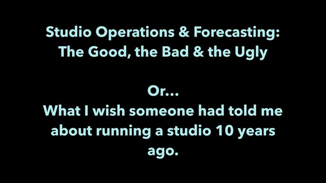 Studio Operations & Forecasting:
The Good, the Bad & the Ugly
Or…
What I wish someone had told me
about running a studio 10 years
ago.
