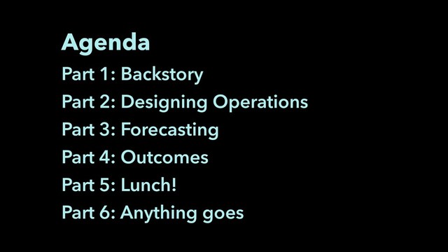 Agenda
Part 1: Backstory
Part 2: Designing Operations
Part 3: Forecasting
Part 4: Outcomes
Part 5: Lunch!
Part 6: Anything goes
