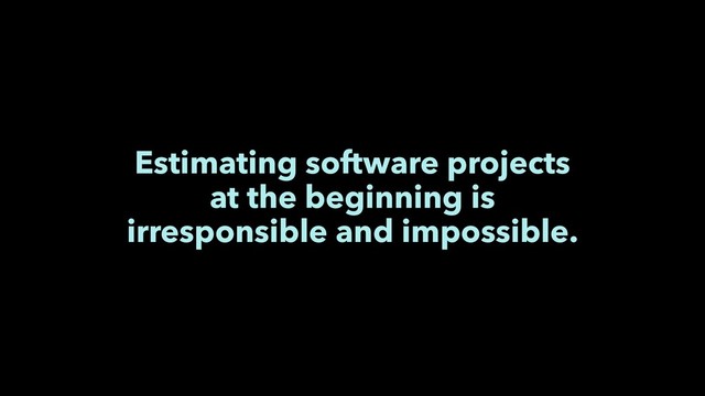 Estimating software projects
at the beginning is
irresponsible and impossible.
