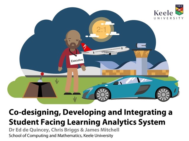 Co-designing, Developing and Integrating a
Student Facing Learning Analytics System
Dr Ed de Quincey, Chris Briggs & James Mitchell
School of Computing and Mathematics, Keele University
