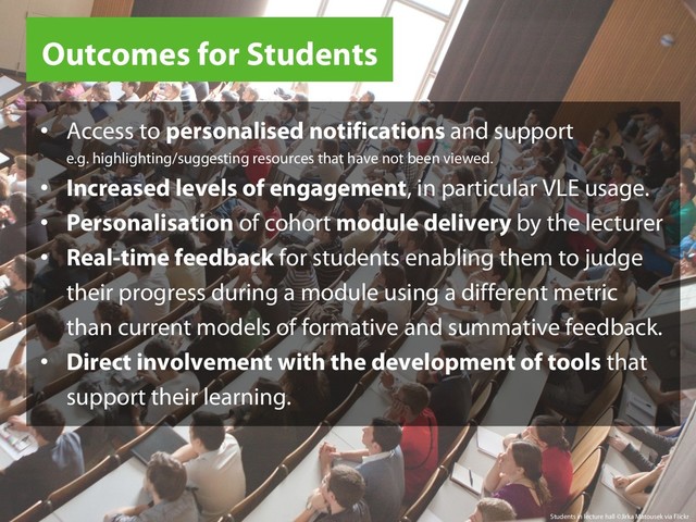 Outcomes for Students
Students in lecture hall ©Jirka Matousek via Flickr
•  Access to personalised notifications and support
e.g. highlighting/suggesting resources that have not been viewed.
•  Increased levels of engagement, in particular VLE usage.
•  Personalisation of cohort module delivery by the lecturer
•  Real-time feedback for students enabling them to judge
their progress during a module using a different metric
than current models of formative and summative feedback.
•  Direct involvement with the development of tools that
support their learning.
