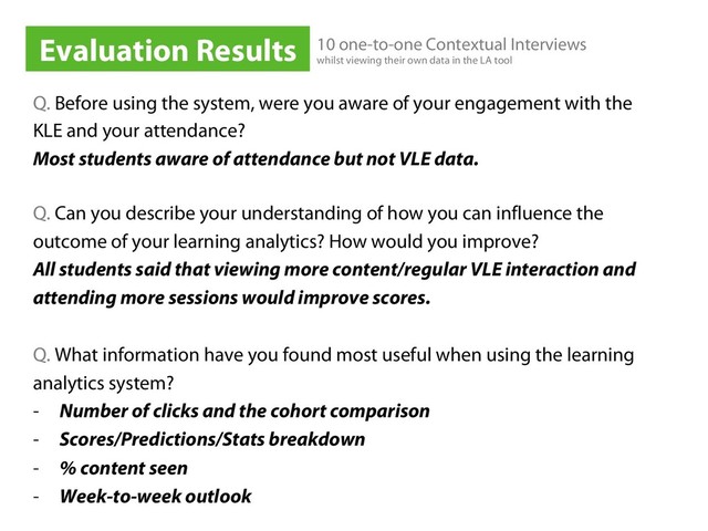 Q. Before using the system, were you aware of your engagement with the
KLE and your attendance?
Most students aware of attendance but not VLE data.
Q. Can you describe your understanding of how you can influence the
outcome of your learning analytics? How would you improve?
All students said that viewing more content/regular VLE interaction and
attending more sessions would improve scores.
Q. What information have you found most useful when using the learning
analytics system?
-  Number of clicks and the cohort comparison
-  Scores/Predictions/Stats breakdown
-  % content seen
-  Week-to-week outlook
Evaluation Results 10 one-to-one Contextual Interviews
whilst viewing their own data in the LA tool
