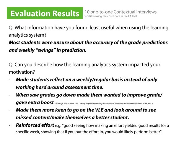 Q. What information have you found least useful when using the learning
analytics system?
Most students were unsure about the accuracy of the grade predictions
and weekly “swings” in prediction.
Q. Can you describe how the learning analytics system impacted your
motivation?
-  Made students reflect on a weekly/regular basis instead of only
working hard around assessment time.
-  When saw grades go down made them wanted to improve grade/
gave extra boost (although one student said “Seeing high scores during the middle of the semester incentivised them to ‘cruise’.”)
-  Made them more keen to go on the VLE and look around to see
missed content/make themselves a better student.
-  Reinforced effort e.g. ”good seeing how making an effort yielded good results for a
specific week, showing that if you put the effort in, you would likely perform better”.
Evaluation Results 10 one-to-one Contextual Interviews
whilst viewing their own data in the LA tool
